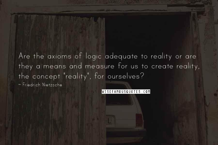 Friedrich Nietzsche Quotes: Are the axioms of logic adequate to reality or are they a means and measure for us to create reality, the concept "reality", for ourselves?