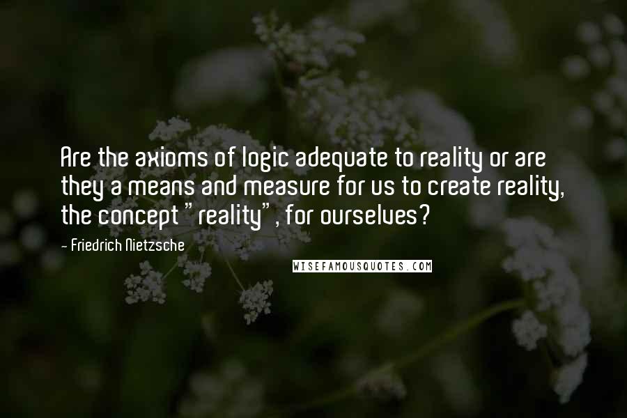 Friedrich Nietzsche Quotes: Are the axioms of logic adequate to reality or are they a means and measure for us to create reality, the concept "reality", for ourselves?