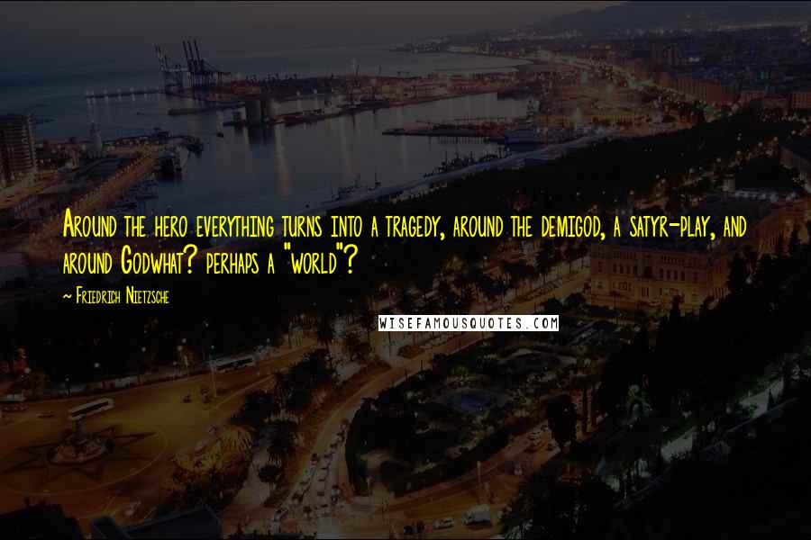 Friedrich Nietzsche Quotes: Around the hero everything turns into a tragedy, around the demigod, a satyr-play, and around Godwhat? perhaps a "world"?