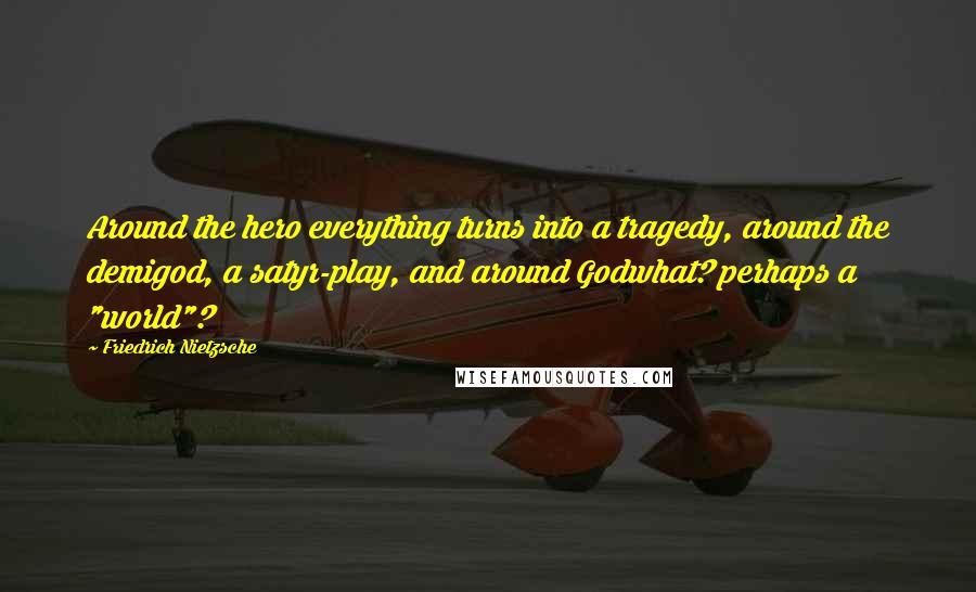 Friedrich Nietzsche Quotes: Around the hero everything turns into a tragedy, around the demigod, a satyr-play, and around Godwhat? perhaps a "world"?