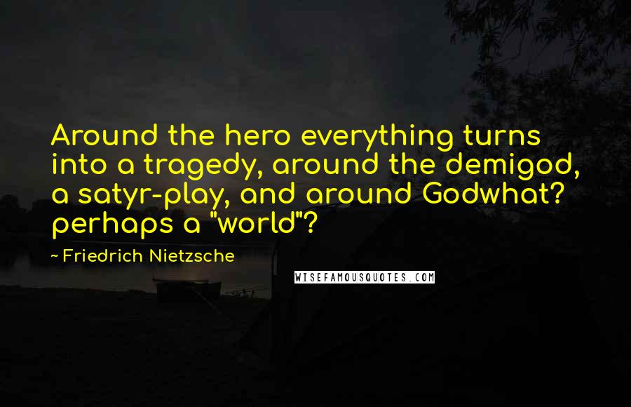 Friedrich Nietzsche Quotes: Around the hero everything turns into a tragedy, around the demigod, a satyr-play, and around Godwhat? perhaps a "world"?