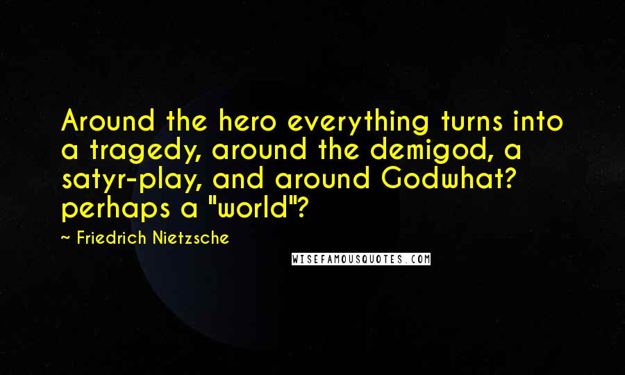 Friedrich Nietzsche Quotes: Around the hero everything turns into a tragedy, around the demigod, a satyr-play, and around Godwhat? perhaps a "world"?