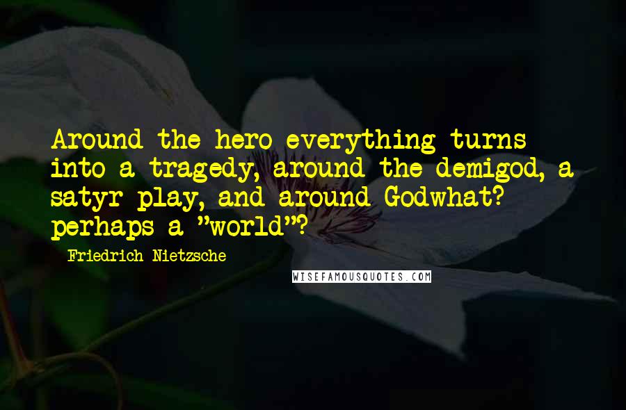 Friedrich Nietzsche Quotes: Around the hero everything turns into a tragedy, around the demigod, a satyr-play, and around Godwhat? perhaps a "world"?