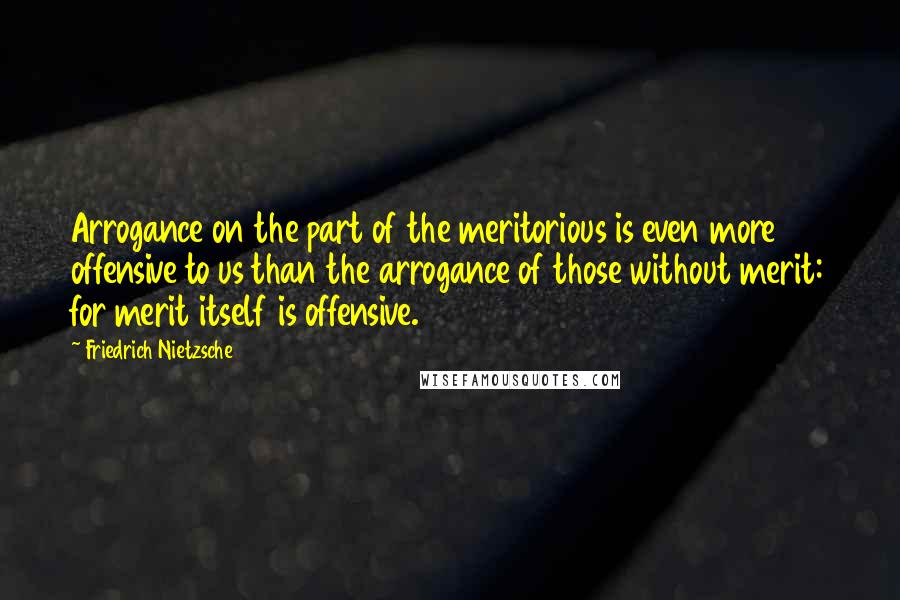 Friedrich Nietzsche Quotes: Arrogance on the part of the meritorious is even more offensive to us than the arrogance of those without merit: for merit itself is offensive.