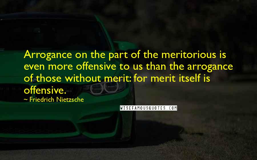 Friedrich Nietzsche Quotes: Arrogance on the part of the meritorious is even more offensive to us than the arrogance of those without merit: for merit itself is offensive.