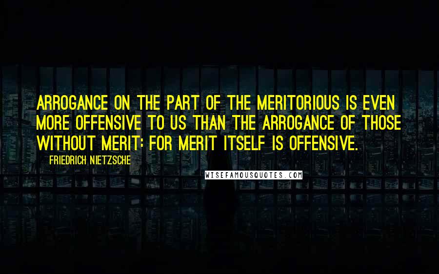 Friedrich Nietzsche Quotes: Arrogance on the part of the meritorious is even more offensive to us than the arrogance of those without merit: for merit itself is offensive.