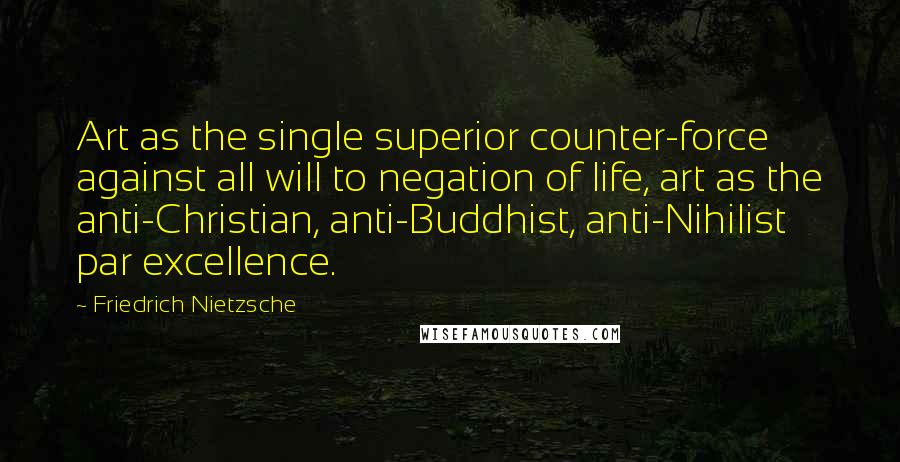 Friedrich Nietzsche Quotes: Art as the single superior counter-force against all will to negation of life, art as the anti-Christian, anti-Buddhist, anti-Nihilist par excellence.