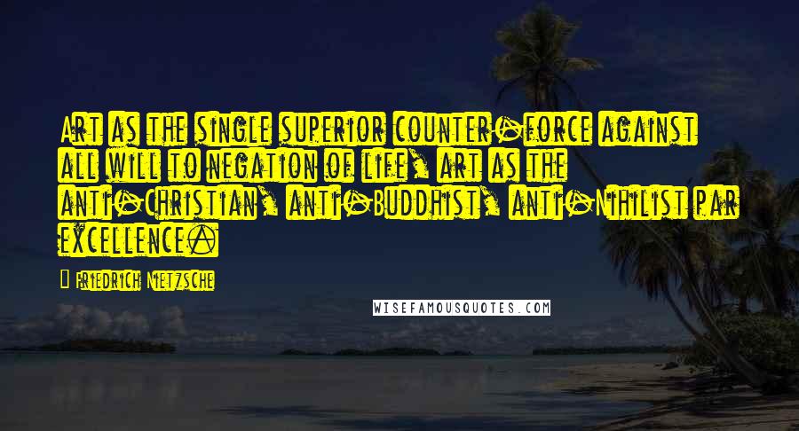 Friedrich Nietzsche Quotes: Art as the single superior counter-force against all will to negation of life, art as the anti-Christian, anti-Buddhist, anti-Nihilist par excellence.