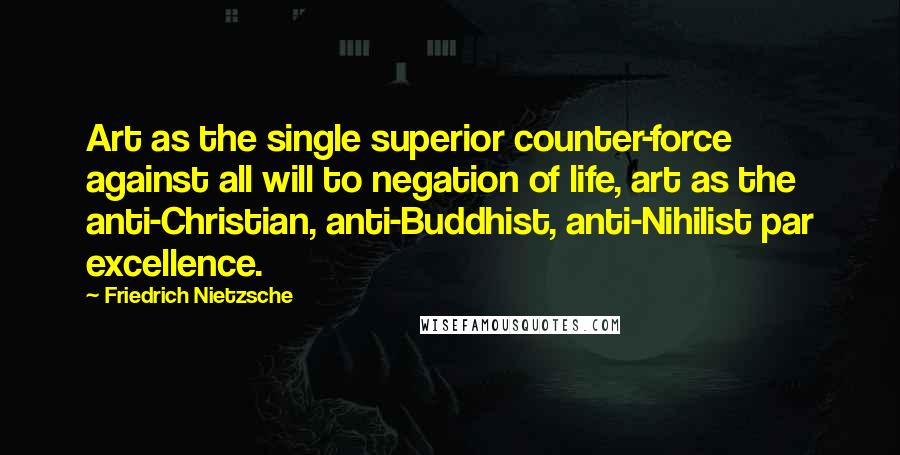 Friedrich Nietzsche Quotes: Art as the single superior counter-force against all will to negation of life, art as the anti-Christian, anti-Buddhist, anti-Nihilist par excellence.