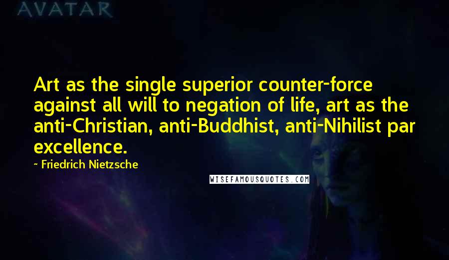Friedrich Nietzsche Quotes: Art as the single superior counter-force against all will to negation of life, art as the anti-Christian, anti-Buddhist, anti-Nihilist par excellence.