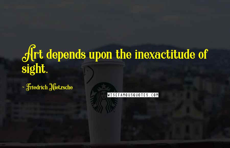 Friedrich Nietzsche Quotes: Art depends upon the inexactitude of sight.