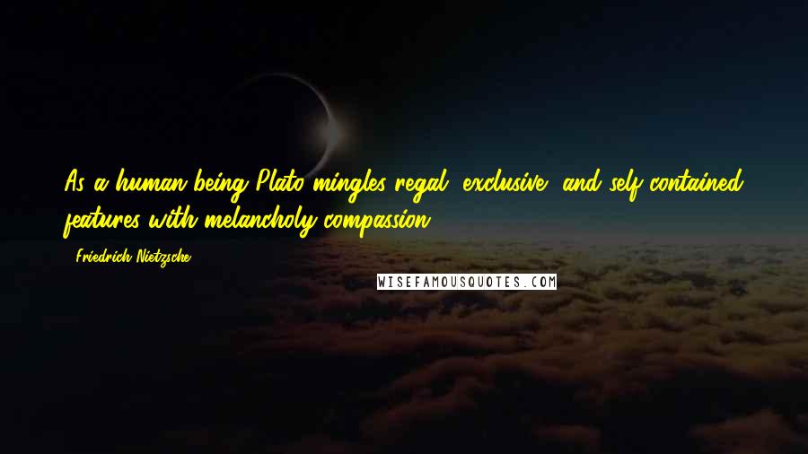 Friedrich Nietzsche Quotes: As a human being Plato mingles regal, exclusive, and self-contained features with melancholy compassion.