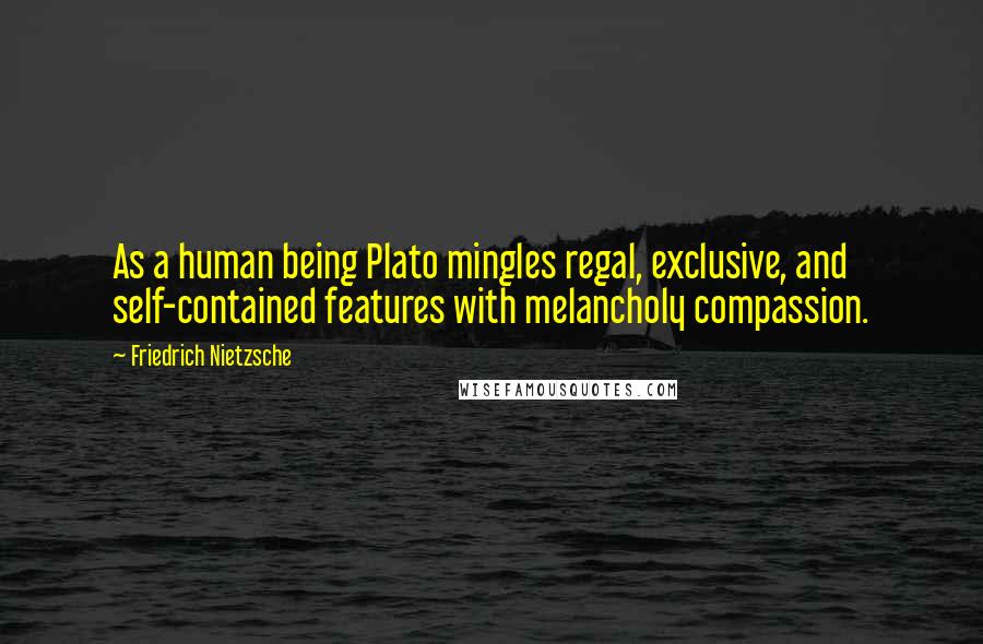 Friedrich Nietzsche Quotes: As a human being Plato mingles regal, exclusive, and self-contained features with melancholy compassion.