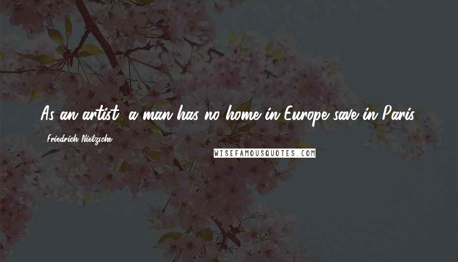 Friedrich Nietzsche Quotes: As an artist, a man has no home in Europe save in Paris.