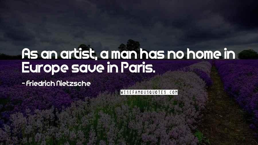 Friedrich Nietzsche Quotes: As an artist, a man has no home in Europe save in Paris.