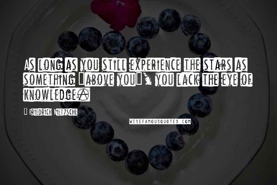 Friedrich Nietzsche Quotes: As long as you still experience the stars as something "above you", you lack the eye of knowledge.