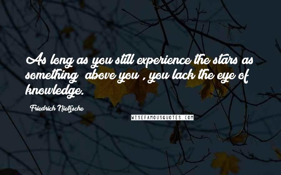 Friedrich Nietzsche Quotes: As long as you still experience the stars as something "above you", you lack the eye of knowledge.