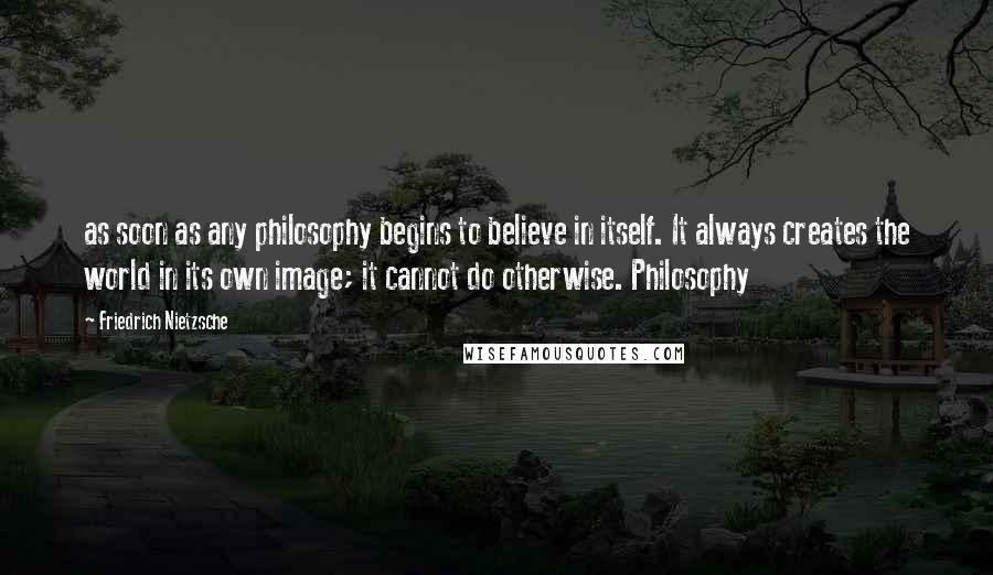 Friedrich Nietzsche Quotes: as soon as any philosophy begins to believe in itself. It always creates the world in its own image; it cannot do otherwise. Philosophy