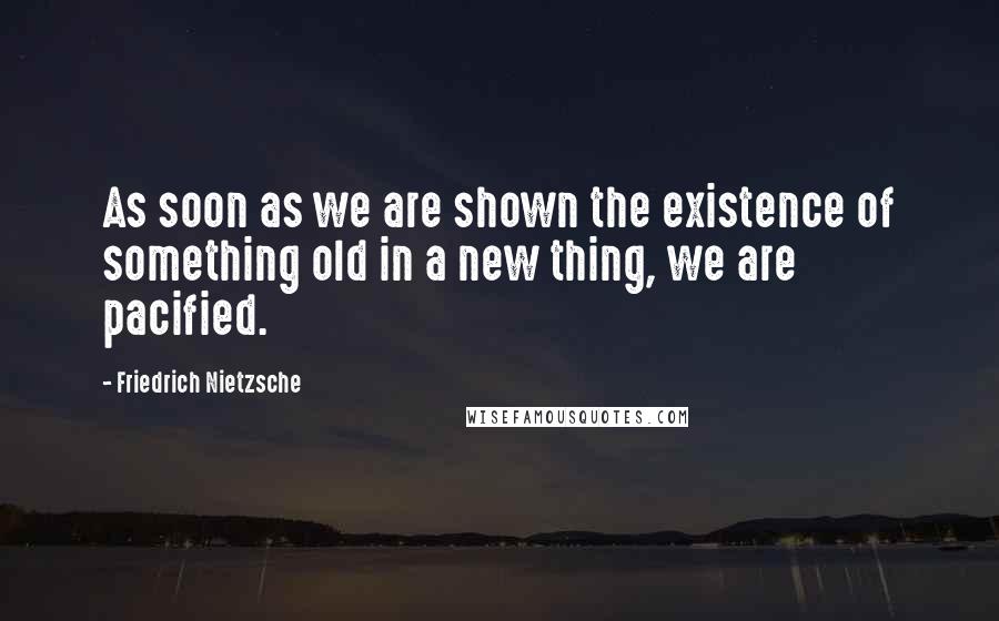 Friedrich Nietzsche Quotes: As soon as we are shown the existence of something old in a new thing, we are pacified.