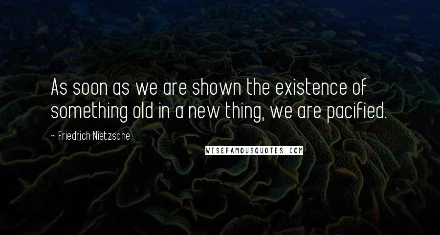 Friedrich Nietzsche Quotes: As soon as we are shown the existence of something old in a new thing, we are pacified.