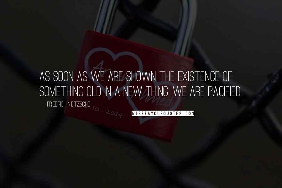Friedrich Nietzsche Quotes: As soon as we are shown the existence of something old in a new thing, we are pacified.