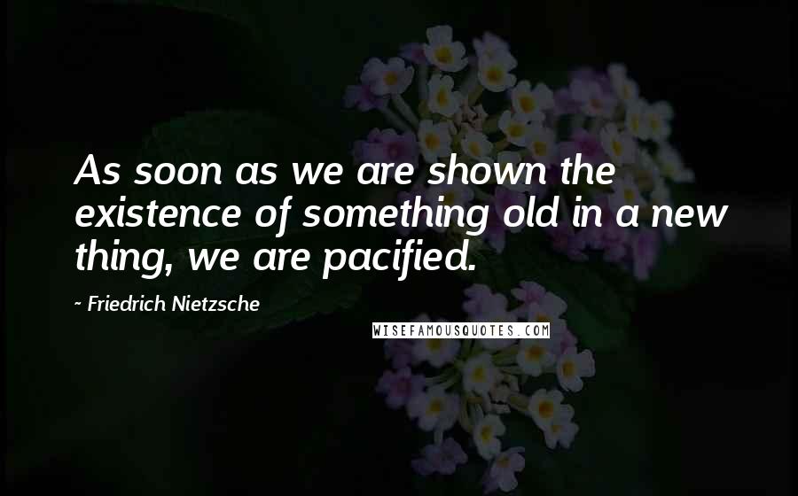 Friedrich Nietzsche Quotes: As soon as we are shown the existence of something old in a new thing, we are pacified.
