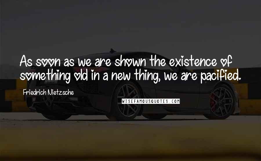 Friedrich Nietzsche Quotes: As soon as we are shown the existence of something old in a new thing, we are pacified.