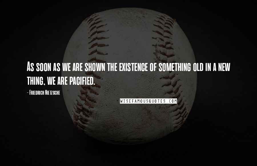 Friedrich Nietzsche Quotes: As soon as we are shown the existence of something old in a new thing, we are pacified.