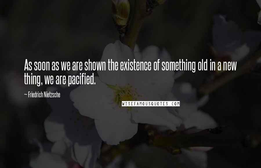 Friedrich Nietzsche Quotes: As soon as we are shown the existence of something old in a new thing, we are pacified.