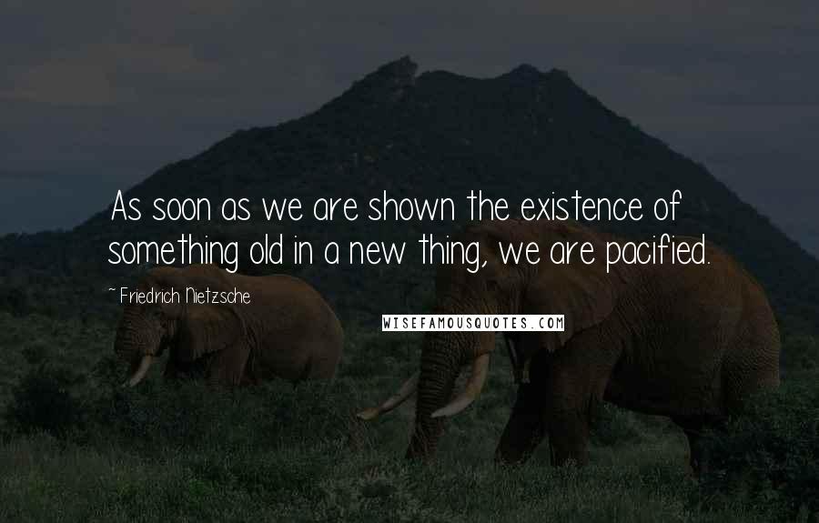 Friedrich Nietzsche Quotes: As soon as we are shown the existence of something old in a new thing, we are pacified.