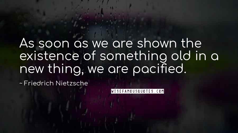 Friedrich Nietzsche Quotes: As soon as we are shown the existence of something old in a new thing, we are pacified.