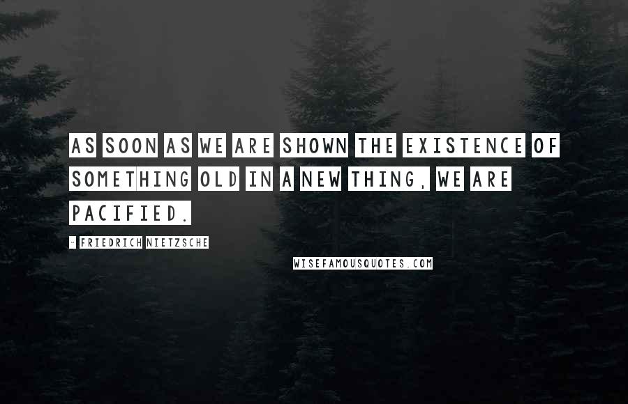Friedrich Nietzsche Quotes: As soon as we are shown the existence of something old in a new thing, we are pacified.