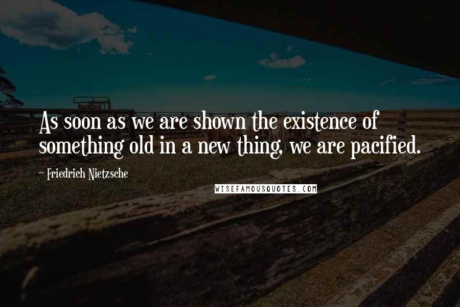 Friedrich Nietzsche Quotes: As soon as we are shown the existence of something old in a new thing, we are pacified.