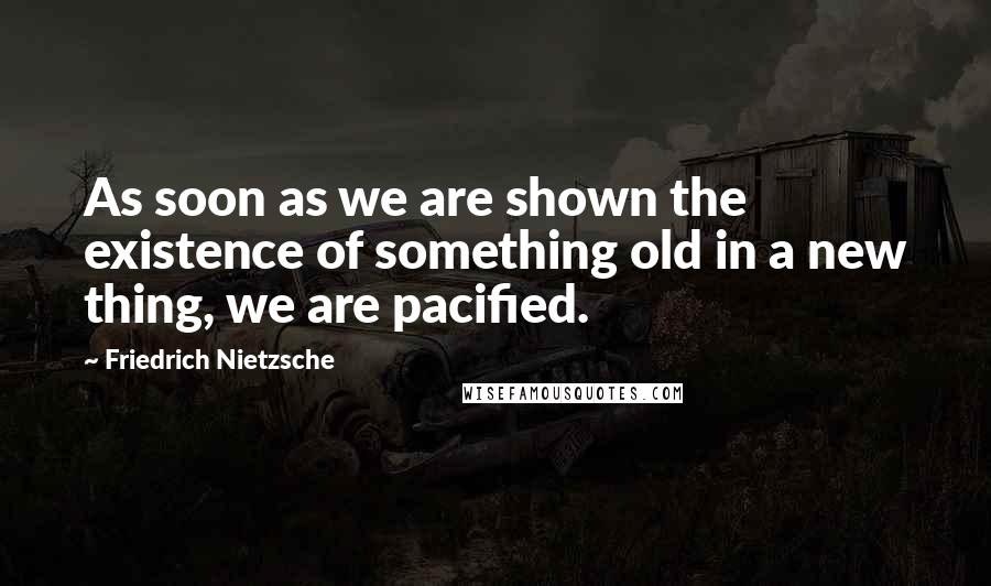 Friedrich Nietzsche Quotes: As soon as we are shown the existence of something old in a new thing, we are pacified.