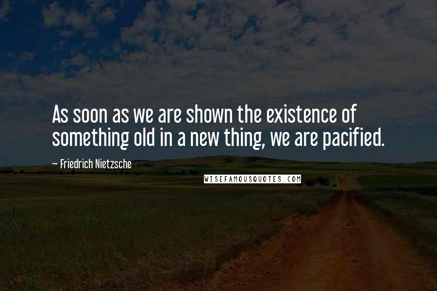 Friedrich Nietzsche Quotes: As soon as we are shown the existence of something old in a new thing, we are pacified.