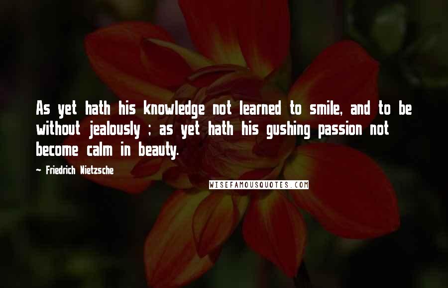 Friedrich Nietzsche Quotes: As yet hath his knowledge not learned to smile, and to be without jealously ; as yet hath his gushing passion not become calm in beauty.