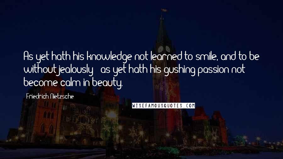 Friedrich Nietzsche Quotes: As yet hath his knowledge not learned to smile, and to be without jealously ; as yet hath his gushing passion not become calm in beauty.