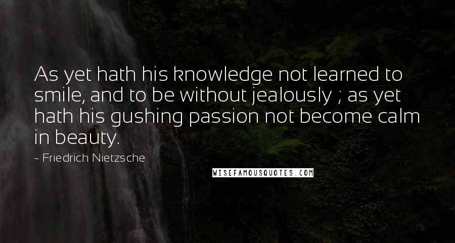 Friedrich Nietzsche Quotes: As yet hath his knowledge not learned to smile, and to be without jealously ; as yet hath his gushing passion not become calm in beauty.