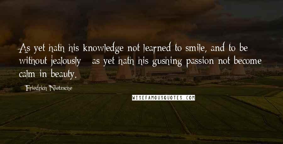 Friedrich Nietzsche Quotes: As yet hath his knowledge not learned to smile, and to be without jealously ; as yet hath his gushing passion not become calm in beauty.