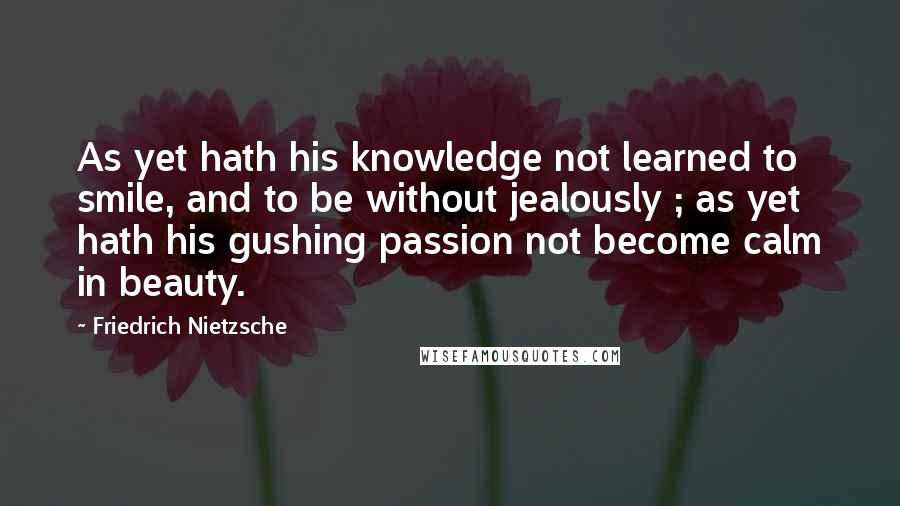 Friedrich Nietzsche Quotes: As yet hath his knowledge not learned to smile, and to be without jealously ; as yet hath his gushing passion not become calm in beauty.