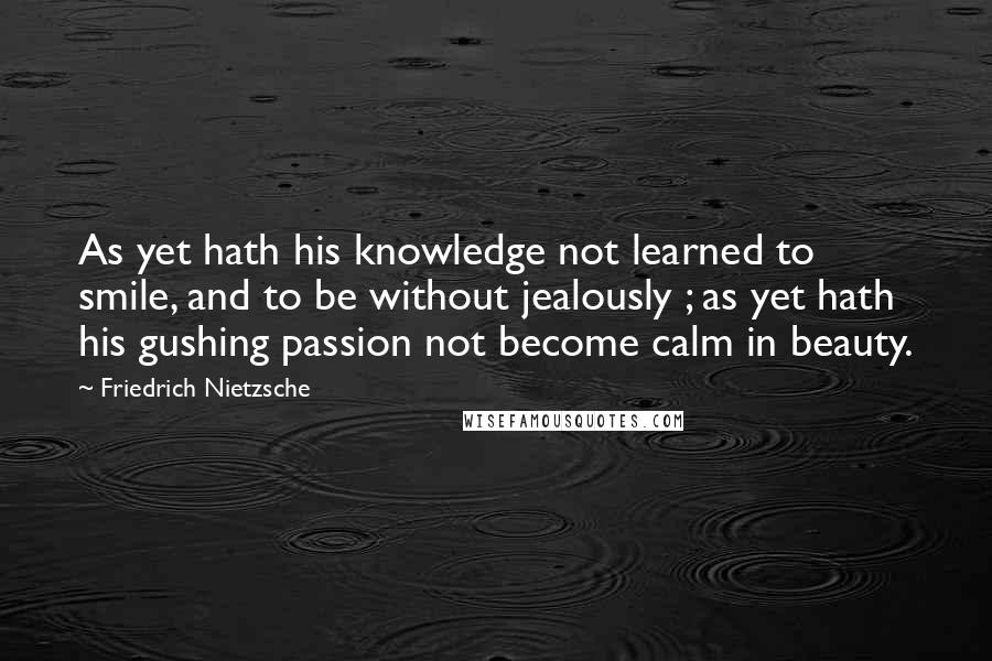 Friedrich Nietzsche Quotes: As yet hath his knowledge not learned to smile, and to be without jealously ; as yet hath his gushing passion not become calm in beauty.