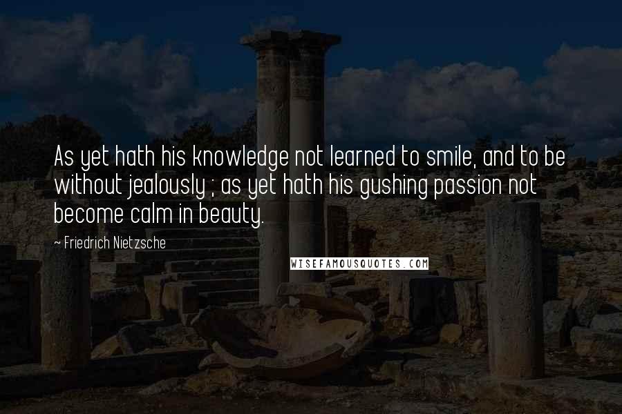 Friedrich Nietzsche Quotes: As yet hath his knowledge not learned to smile, and to be without jealously ; as yet hath his gushing passion not become calm in beauty.