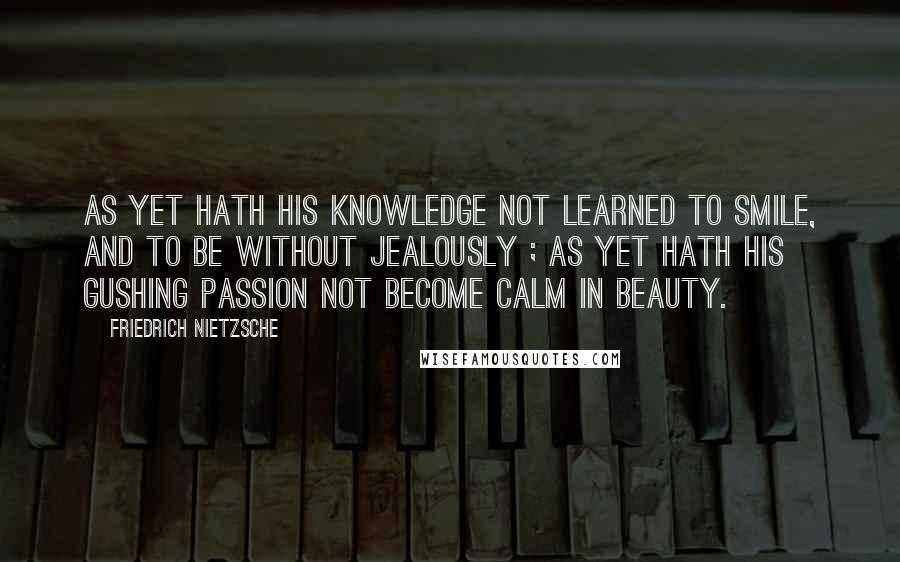 Friedrich Nietzsche Quotes: As yet hath his knowledge not learned to smile, and to be without jealously ; as yet hath his gushing passion not become calm in beauty.