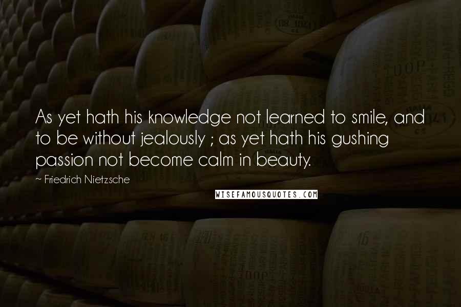 Friedrich Nietzsche Quotes: As yet hath his knowledge not learned to smile, and to be without jealously ; as yet hath his gushing passion not become calm in beauty.