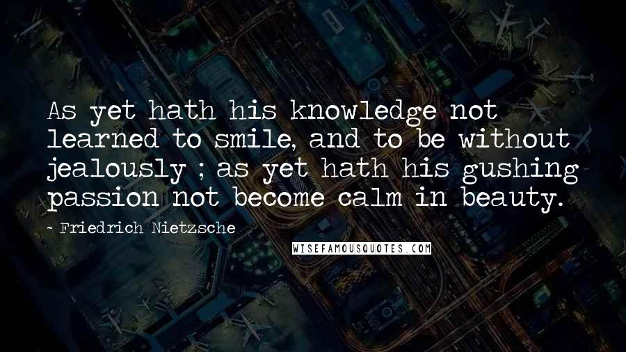 Friedrich Nietzsche Quotes: As yet hath his knowledge not learned to smile, and to be without jealously ; as yet hath his gushing passion not become calm in beauty.