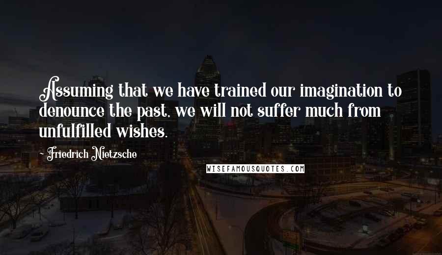 Friedrich Nietzsche Quotes: Assuming that we have trained our imagination to denounce the past, we will not suffer much from unfulfilled wishes.