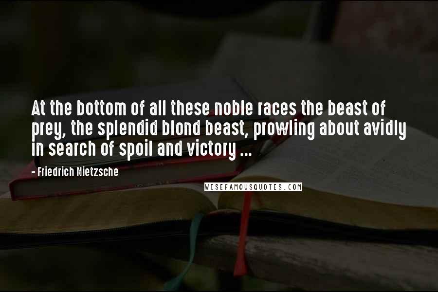 Friedrich Nietzsche Quotes: At the bottom of all these noble races the beast of prey, the splendid blond beast, prowling about avidly in search of spoil and victory ...