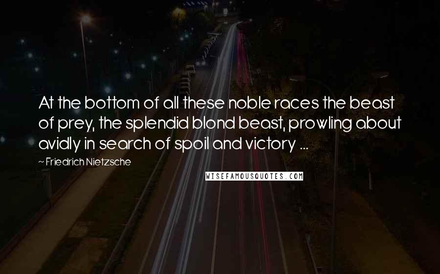 Friedrich Nietzsche Quotes: At the bottom of all these noble races the beast of prey, the splendid blond beast, prowling about avidly in search of spoil and victory ...