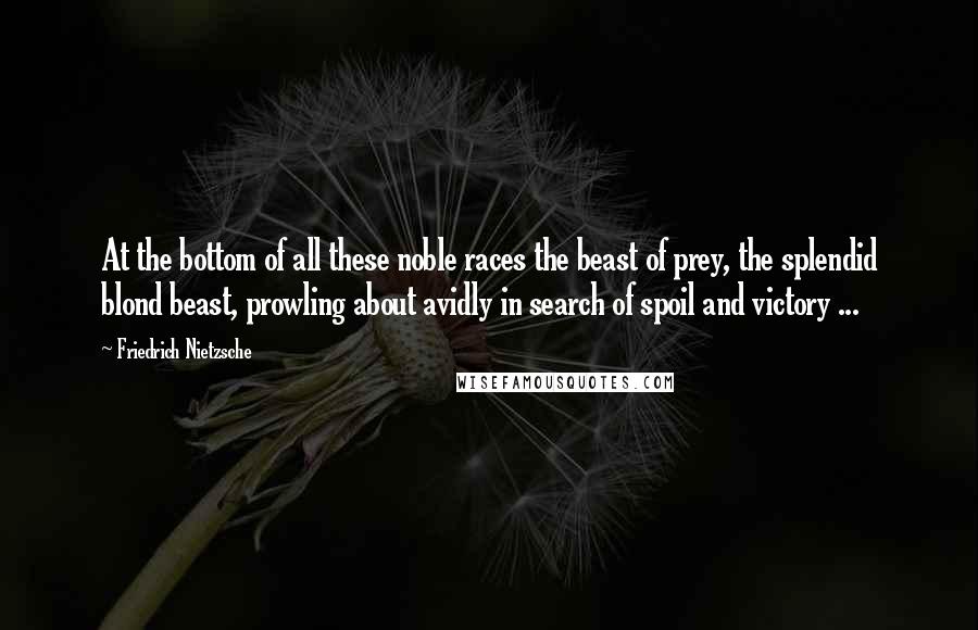 Friedrich Nietzsche Quotes: At the bottom of all these noble races the beast of prey, the splendid blond beast, prowling about avidly in search of spoil and victory ...