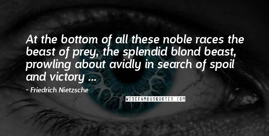 Friedrich Nietzsche Quotes: At the bottom of all these noble races the beast of prey, the splendid blond beast, prowling about avidly in search of spoil and victory ...